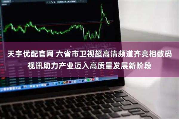 天宇优配官网 六省市卫视超高清频道齐亮相数码视讯助力产业迈入高质量发展新阶段