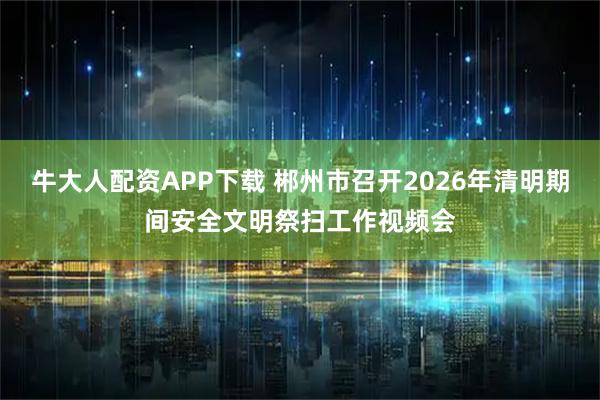 牛大人配资APP下载 郴州市召开2026年清明期间安全文明祭扫工作视频会