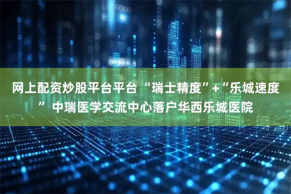 网上配资炒股平台平台 “瑞士精度”+“乐城速度” 中瑞医学交流中心落户华西乐城医院