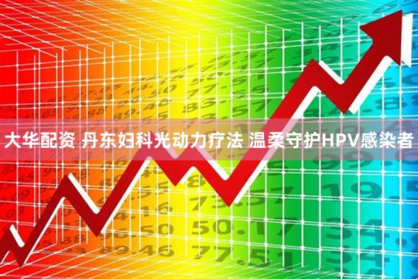 大华配资 丹东妇科光动力疗法 温柔守护HPV感染者