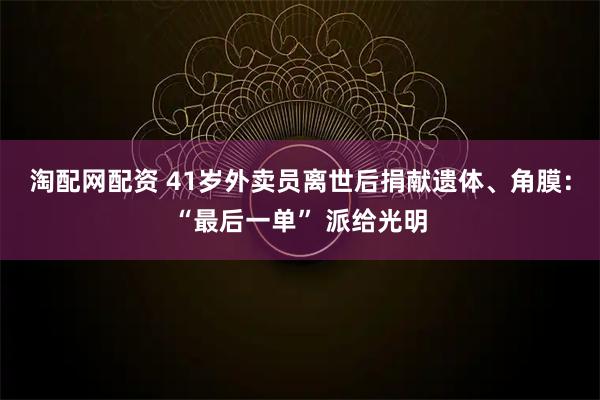 淘配网配资 41岁外卖员离世后捐献遗体、角膜：“最后一单” 派给光明