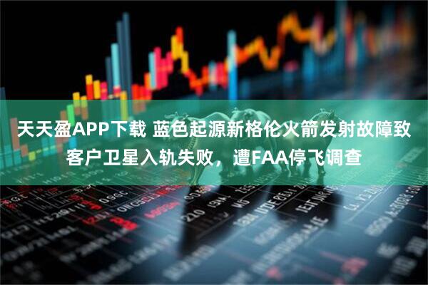 天天盈APP下载 蓝色起源新格伦火箭发射故障致客户卫星入轨失败,遭FAA停飞调查