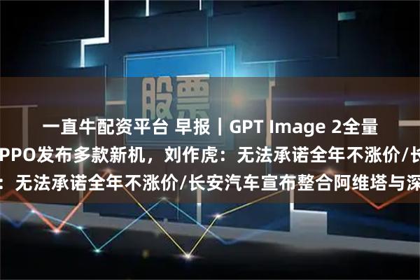 一直牛配资平台 早报|GPT Image 2全量上线,中文渲染大突破/OPPO发布多款新机,刘作虎:无法承诺全年不涨价/长安汽车宣布整合阿维塔与深蓝