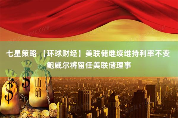 七星策略 【环球财经】美联储继续维持利率不变 鲍威尔将留任美联储理事