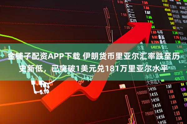 金铺子配资APP下载 伊朗货币里亚尔汇率跌至历史新低，已突破1美元兑181万里亚尔水平