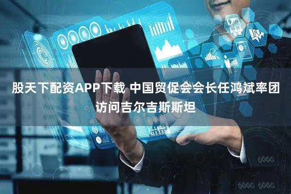 股天下配资APP下载 中国贸促会会长任鸿斌率团访问吉尔吉斯斯坦