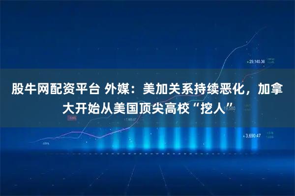 股牛网配资平台 外媒：美加关系持续恶化，加拿大开始从美国顶尖高校“挖人”