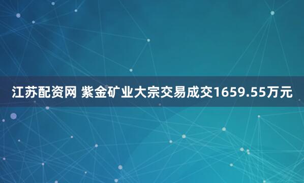 江苏配资网 紫金矿业大宗交易成交1659.55万元